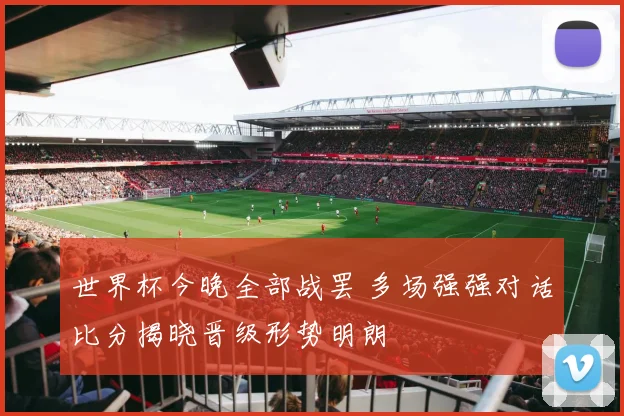 世界杯今晚全部战罢 多场强强对话比分揭晓晋级形势明朗