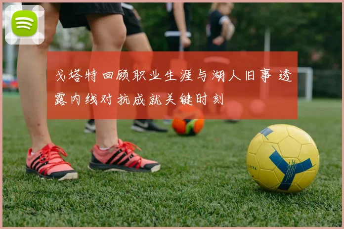 戈塔特回顾职业生涯与湖人旧事 透露内线对抗成就关键时刻