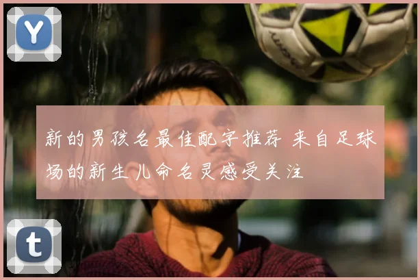 新的男孩名最佳配字推荐 来自足球场的新生儿命名灵感受关注