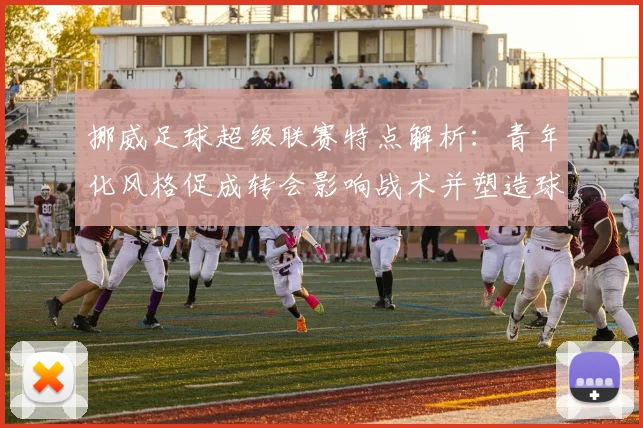 挪威足球超级联赛特点解析:青年化风格促成转会影响战术并塑造球员成长