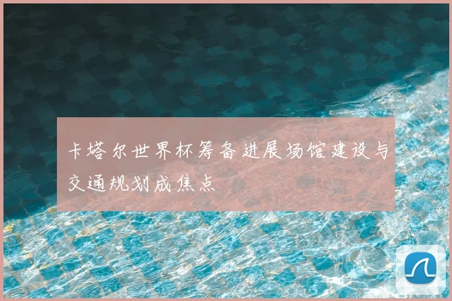 卡塔尔世界杯筹备进展场馆建设与交通规划成焦点