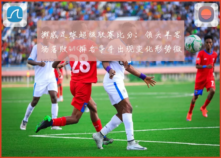 挪威足球超级联赛比分：领头羊客场落败，排名争夺出现变化形势微妙