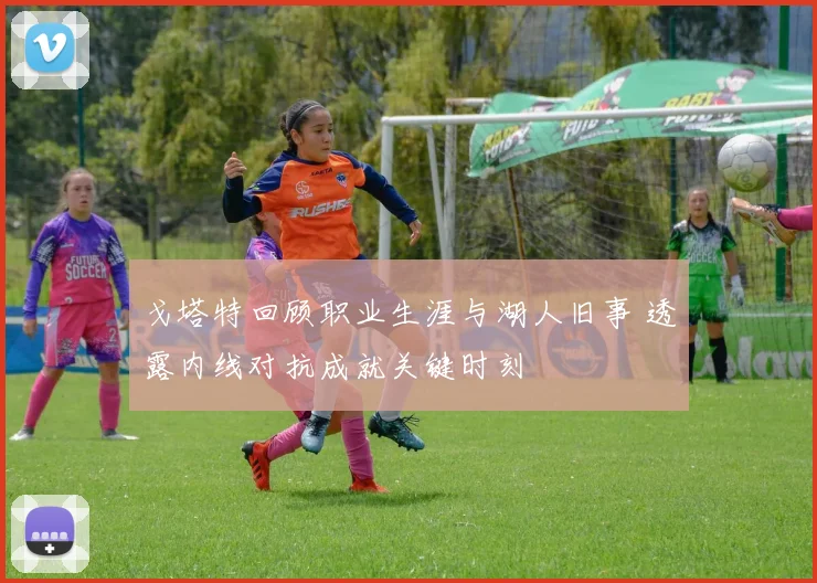 戈塔特回顾职业生涯与湖人旧事 透露内线对抗成就关键时刻