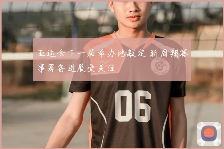 亚运会下一届举办地敲定 新周期赛事筹备进展受关注