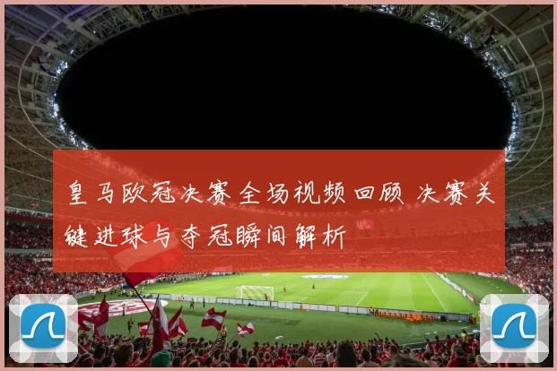皇马欧冠决赛全场视频回顾 决赛关键进球与夺冠瞬间解析