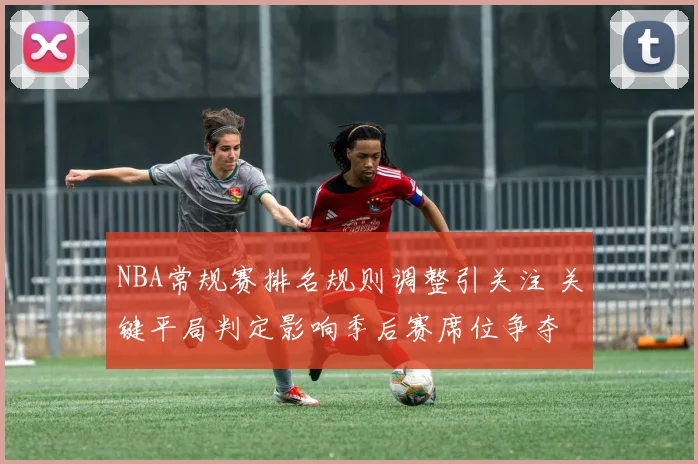 NBA常规赛排名规则调整引关注 关键平局判定影响季后赛席位争夺