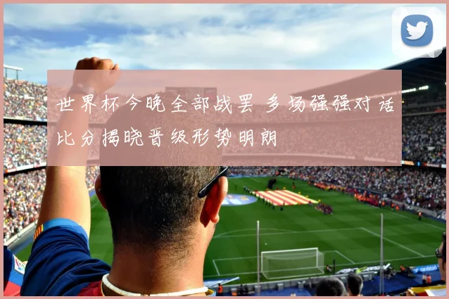 世界杯今晚全部战罢 多场强强对话比分揭晓晋级形势明朗