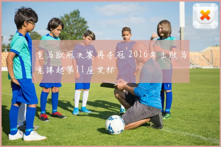 皇马欧冠决赛再夺冠 2016年击败马竞捧起第11座奖杯