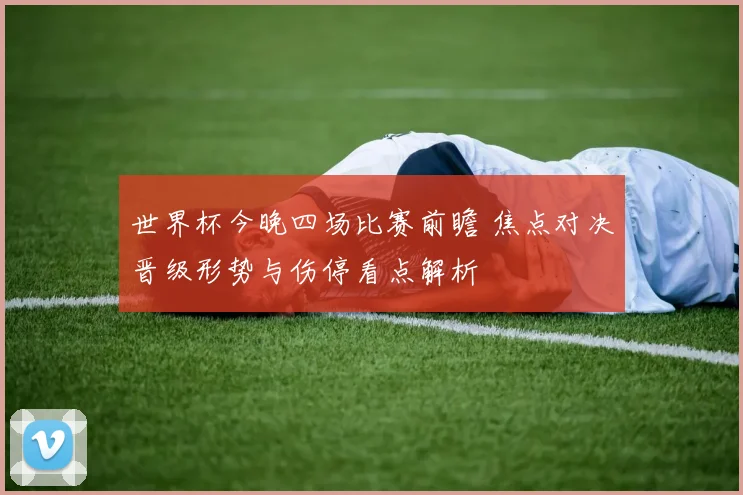 世界杯今晚四场比赛前瞻 焦点对决晋级形势与伤停看点解析