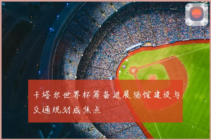 卡塔尔世界杯筹备进展场馆建设与交通规划成焦点