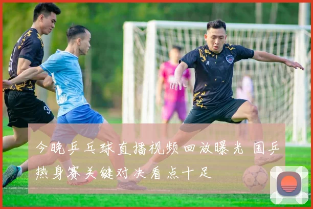 今晚乒乓球直播视频回放曝光 国乒热身赛关键对决看点十足