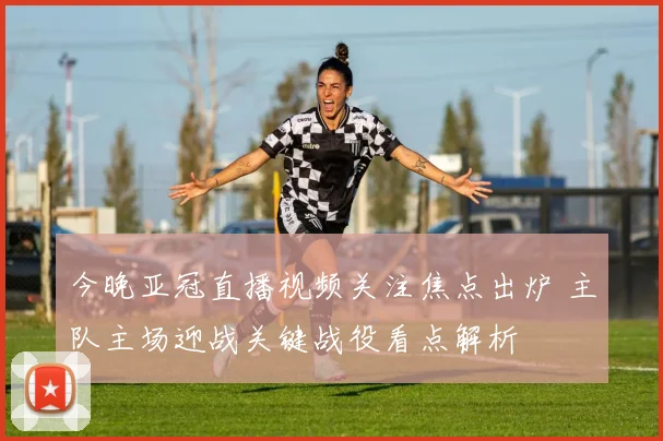 今晚亚冠直播视频关注焦点出炉 主队主场迎战关键战役看点解析