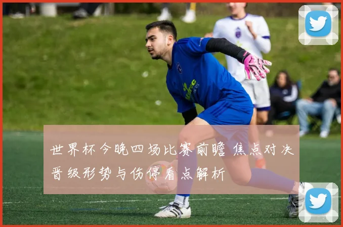 世界杯今晚四场比赛前瞻 焦点对决晋级形势与伤停看点解析