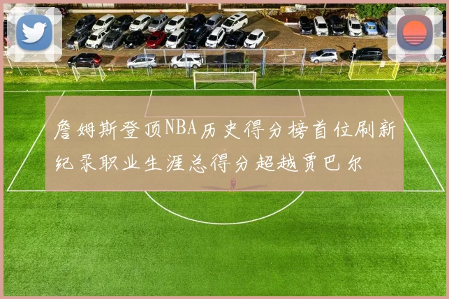 詹姆斯登顶NBA历史得分榜首位刷新纪录职业生涯总得分超越贾巴尔