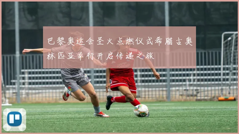 巴黎奥运会圣火点燃仪式希腊古奥林匹亚举行开启传递之旅