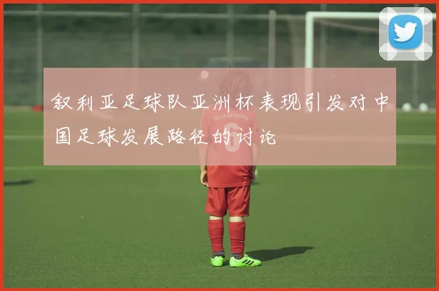 叙利亚足球队亚洲杯表现引发对中国足球发展路径的讨论