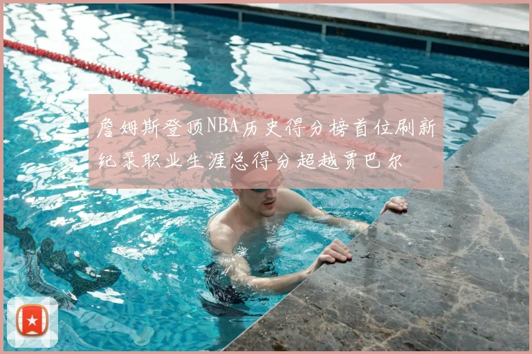 詹姆斯登顶NBA历史得分榜首位刷新纪录职业生涯总得分超越贾巴尔