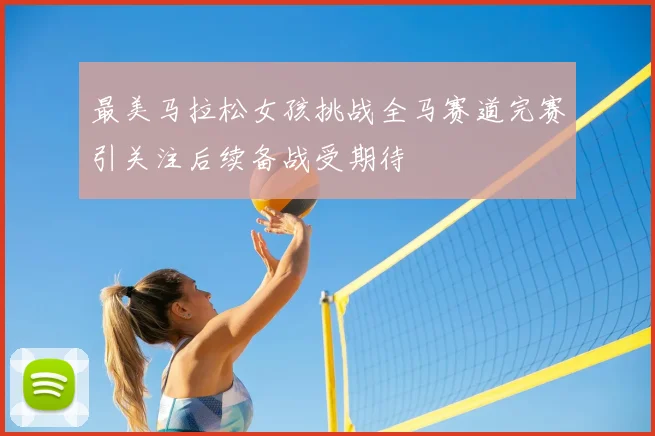 最美马拉松女孩挑战全马赛道完赛引关注后续备战受期待