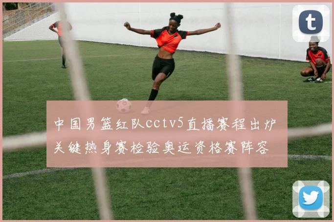 中国男篮红队cctv5直播赛程出炉 关键热身赛检验奥运资格赛阵容
