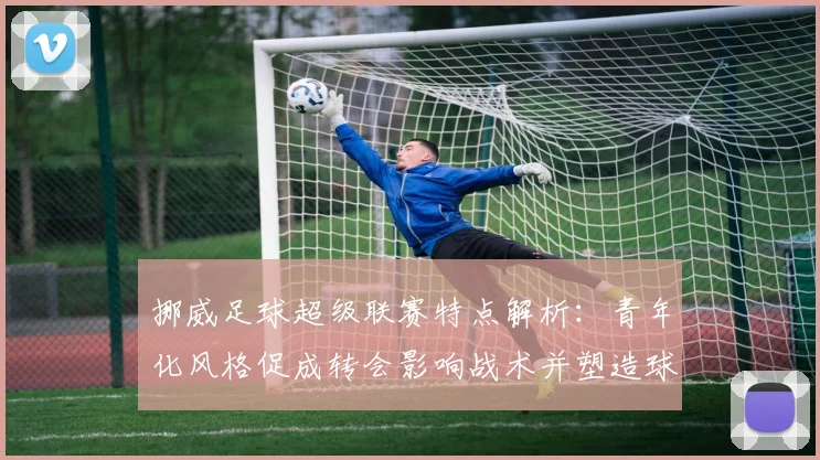 挪威足球超级联赛特点解析:青年化风格促成转会影响战术并塑造球员成长