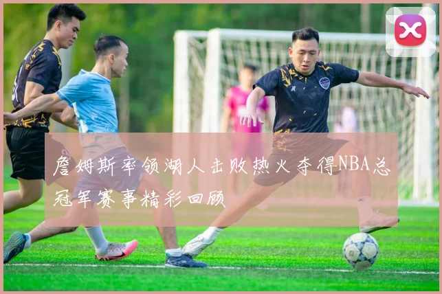 詹姆斯率领湖人击败热火夺得NBA总冠军赛事精彩回顾