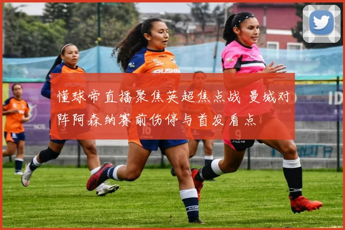 懂球帝直播聚焦英超焦点战 曼城对阵阿森纳赛前伤停与首发看点