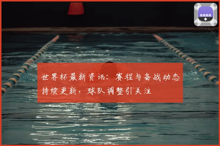 世界杯最新资讯:赛程与备战动态持续更新,球队调整引关注