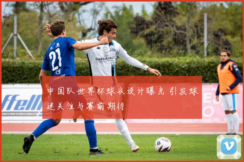 中国队世界杯球衣设计曝光 引发球迷关注与赛前期待
