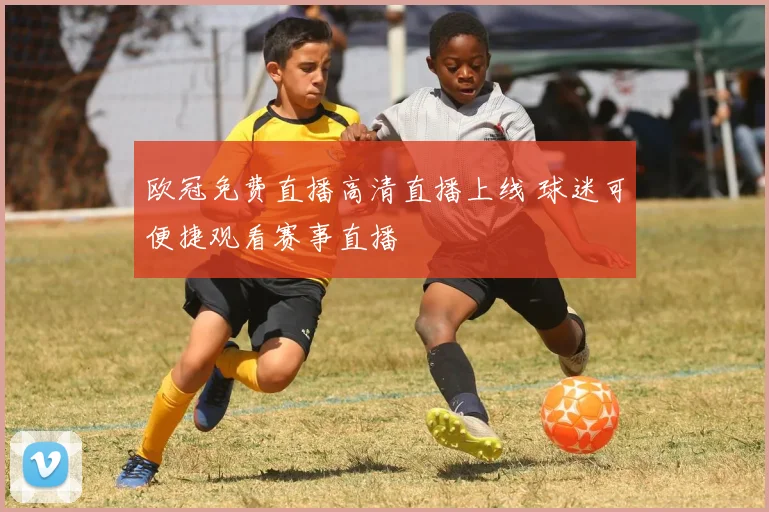 欧冠免费直播高清直播上线 球迷可便捷观看赛事直播
