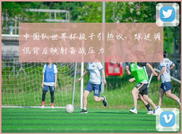 中国队世界杯段子引热议,球迷调侃背后映射备战压力