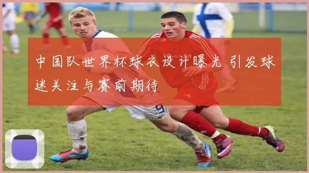 中国队世界杯球衣设计曝光 引发球迷关注与赛前期待